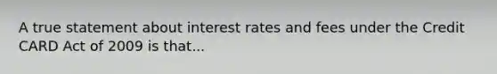 A true statement about interest rates and fees under the Credit CARD Act of 2009 is that...