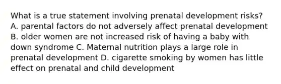 What is a true statement involving prenatal development risks? A. parental factors do not adversely affect prenatal development B. older women are not increased risk of having a baby with down syndrome C. Maternal nutrition plays a large role in prenatal development D. cigarette smoking by women has little effect on prenatal and child development