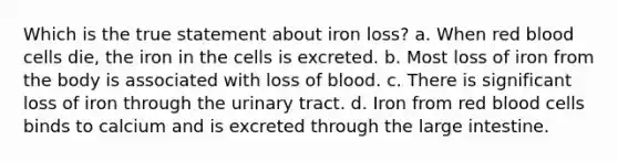 Which is the true statement about iron loss? a. When red blood cells die, the iron in the cells is excreted. b. Most loss of iron from the body is associated with loss of blood. c. There is significant loss of iron through the urinary tract. d. Iron from red blood cells binds to calcium and is excreted through the large intestine.