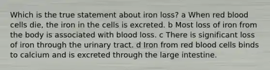 Which is the true statement about iron loss? a When red blood cells die, the iron in the cells is excreted. b Most loss of iron from the body is associated with blood loss. c There is significant loss of iron through the urinary tract. d Iron from red blood cells binds to calcium and is excreted through the large intestine.