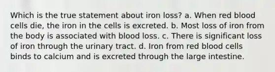 Which is the true statement about iron loss? a. When red blood cells die, the iron in the cells is excreted. b. Most loss of iron from the body is associated with blood loss. c. There is significant loss of iron through the urinary tract. d. Iron from red blood cells binds to calcium and is excreted through the large intestine.