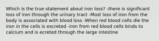 Which is the true statement about iron loss? -there is significant loss of iron through the urinary tract -Most loss of iron from the body is associated with blood loss -When red blood cells die the iron in the cells is excreted -iron from red blood cells binds to calcium and is ecreted through the large intestine