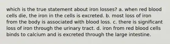 which is the true statement about iron losses? a. when red blood cells die, the iron in the cells is excreted. b. most loss of iron from the body is associated with blood loss. c. there is significant loss of iron through the urinary tract. d. iron from red blood cells binds to calcium and is excreted through the large intestine.