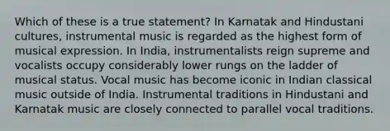 Which of these is a true statement? In Karnatak and Hindustani cultures, instrumental music is regarded as the highest form of musical expression. In India, instrumentalists reign supreme and vocalists occupy considerably lower rungs on the ladder of musical status. Vocal music has become iconic in Indian classical music outside of India. Instrumental traditions in Hindustani and Karnatak music are closely connected to parallel vocal traditions.