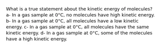 What is a true statement about the kinetic energy of molecules? a- In a gas sample at 0°C, no molecules have high kinetic energy. b- In a gas sample at 0°C, all molecules have a low kinetic energy. c- In a gas sample at 0°C, all molecules have the same kinetic energy. d- In a gas sample at 0°C, some of the molecules have a high kinetic energy.