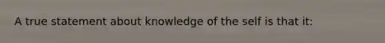 A true statement about knowledge of the self is that it: