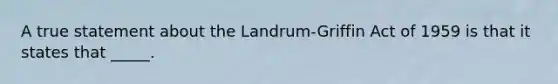 A true statement about the Landrum-Griffin Act of 1959 is that it states that _____.