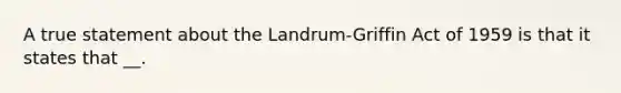 A true statement about the Landrum-Griffin Act of 1959 is that it states that __.