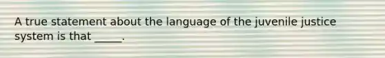 A true statement about the language of the juvenile justice system is that _____.