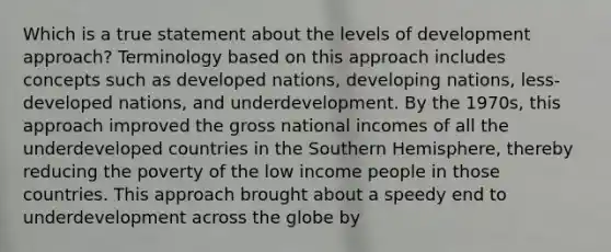 Which is a true statement about the levels of development approach? Terminology based on this approach includes concepts such as developed nations, developing nations, less-developed nations, and underdevelopment. By the 1970s, this approach improved the gross national incomes of all the underdeveloped countries in the Southern Hemisphere, thereby reducing the poverty of the low income people in those countries. This approach brought about a speedy end to underdevelopment across the globe by