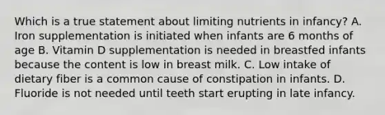 Which is a true statement about limiting nutrients in infancy? A. Iron supplementation is initiated when infants are 6 months of age B. Vitamin D supplementation is needed in breastfed infants because the content is low in breast milk. C. Low intake of dietary fiber is a common cause of constipation in infants. D. Fluoride is not needed until teeth start erupting in late infancy.