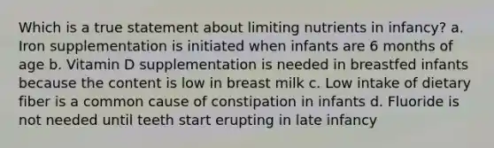 Which is a true statement about limiting nutrients in infancy? a. Iron supplementation is initiated when infants are 6 months of age b. Vitamin D supplementation is needed in breastfed infants because the content is low in breast milk c. Low intake of dietary fiber is a common cause of constipation in infants d. Fluoride is not needed until teeth start erupting in late infancy