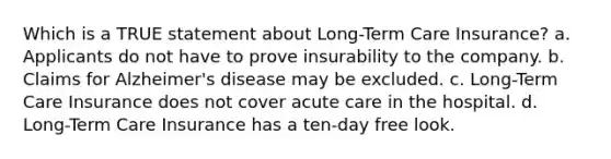 Which is a TRUE statement about Long-Term Care Insurance? a. Applicants do not have to prove insurability to the company. b. Claims for Alzheimer's disease may be excluded. c. Long-Term Care Insurance does not cover acute care in the hospital. d. Long-Term Care Insurance has a ten-day free look.