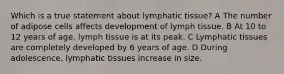 Which is a true statement about lymphatic tissue? A The number of adipose cells affects development of lymph tissue. B At 10 to 12 years of age, lymph tissue is at its peak. C Lymphatic tissues are completely developed by 6 years of age. D During adolescence, lymphatic tissues increase in size.