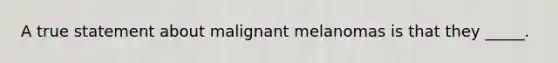 A true statement about malignant melanomas is that they _____.