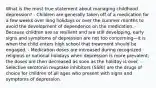 What is the most true statement about managing childhood depression? - Children are generally taken off of a medication for a few weeks over long holidays or over the summer months to avoid the development of dependence on the medication. - Because children are so resilient and are still developing, early signs and symptoms of depression are not too concerning—it is when the child enters high school that treatment should be engaged. - Medication doses are increased during recognized religious or national holidays when depression is more prevalent; the doses are then decreased as soon as the holiday is over. - Selective serotonin reuptake inhibitors (SSRI) are the drugs of choice for children of all ages who present with signs and symptoms of depression.