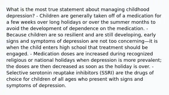 What is the most true statement about managing childhood depression? - Children are generally taken off of a medication for a few weeks over long holidays or over the summer months to avoid the development of dependence on the medication. - Because children are so resilient and are still developing, early signs and symptoms of depression are not too concerning—it is when the child enters high school that treatment should be engaged. - Medication doses are increased during recognized religious or national holidays when depression is more prevalent; the doses are then decreased as soon as the holiday is over. - Selective serotonin reuptake inhibitors (SSRI) are the drugs of choice for children of all ages who present with signs and symptoms of depression.