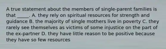 A true statement about the members of single-parent families is that _____. A. they rely on spiritual resources for strength and guidance B. the majority of single mothers live in poverty C. they rarely see themselves as victims of some injustice on the part of the ex-partner D. they have little reason to be positive because they have so few resources