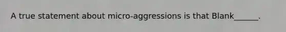 A true statement about micro-aggressions is that Blank______.