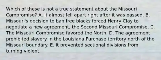 Which of these is not a true statement about the Missouri Compromise? A. It almost fell apart right after it was passed. B. Missouri's decision to ban free blacks forced Henry Clay to negotiate a new agreement, the Second Missouri Compromise. C. The Missouri Compromise favored the North. D. The agreement prohibited slavery in the Louisiana Purchase territory north of the Missouri boundary. E. It prevented sectional divisions from turning violent.