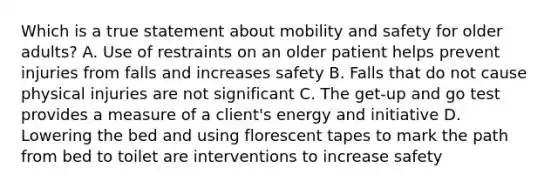 Which is a true statement about mobility and safety for older adults? A. Use of restraints on an older patient helps prevent injuries from falls and increases safety B. Falls that do not cause physical injuries are not significant C. The get-up and go test provides a measure of a client's energy and initiative D. Lowering the bed and using florescent tapes to mark the path from bed to toilet are interventions to increase safety