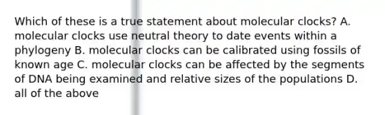 Which of these is a true statement about molecular clocks? A. molecular clocks use neutral theory to date events within a phylogeny B. molecular clocks can be calibrated using fossils of known age C. molecular clocks can be affected by the segments of DNA being examined and relative sizes of the populations D. all of the above