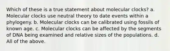 Which of these is a true statement about molecular clocks? a. Molecular clocks use neutral theory to date events within a phylogeny. b. Molecular clocks can be calibrated using fossils of known age. c. Molecular clocks can be affected by the segments of DNA being examined and relative sizes of the populations. d. All of the above.