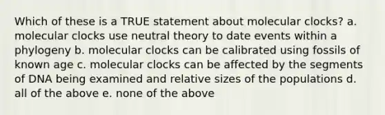 Which of these is a TRUE statement about molecular clocks? a. molecular clocks use neutral theory to date events within a phylogeny b. molecular clocks can be calibrated using fossils of known age c. molecular clocks can be affected by the segments of DNA being examined and relative sizes of the populations d. all of the above e. none of the above