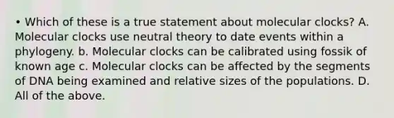 • Which of these is a true statement about molecular clocks? A. Molecular clocks use neutral theory to date events within a phylogeny. b. Molecular clocks can be calibrated using fossik of known age c. Molecular clocks can be affected by the segments of DNA being examined and relative sizes of the populations. D. All of the above.