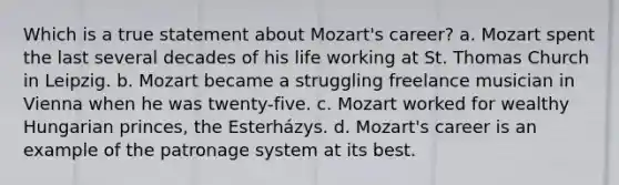 Which is a true statement about Mozart's career? a. Mozart spent the last several decades of his life working at St. Thomas Church in Leipzig. b. Mozart became a struggling freelance musician in Vienna when he was twenty-five. c. Mozart worked for wealthy Hungarian princes, the Esterházys. d. Mozart's career is an example of the patronage system at its best.