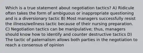 Which is a true statement about negotiation tactics? A) Ridicule often takes the form of ambiguous or inappropriate questioning and is a diversionary tactic B) Most managers successfully resist the illness/wellness tactic because of their nursing preparation. C) Negotiation tactics can be manipulative; thus, managers should know how to identify and counter destructive tactics D) The tactic of paternalism allows both parties in the negotiation to reach a consensus of opinion