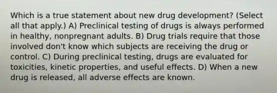 Which is a true statement about new drug development? (Select all that apply.) A) Preclinical testing of drugs is always performed in healthy, nonpregnant adults. B) Drug trials require that those involved don't know which subjects are receiving the drug or control. C) During preclinical testing, drugs are evaluated for toxicities, kinetic properties, and useful effects. D) When a new drug is released, all adverse effects are known.