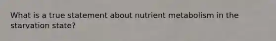 What is a true statement about nutrient metabolism in the starvation state?