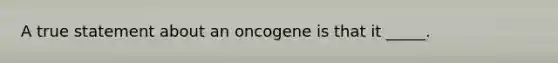 A true statement about an oncogene is that it _____.