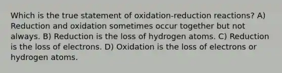 Which is the true statement of oxidation-reduction reactions? A) Reduction and oxidation sometimes occur together but not always. B) Reduction is the loss of hydrogen atoms. C) Reduction is the loss of electrons. D) Oxidation is the loss of electrons or hydrogen atoms.