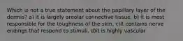 Which is not a true statement about the papillary layer of the dermis? a) it is largely areolar connective tissue, b) it is most responsible for the toughness of the skin, c)it contains nerve endings that respond to stimuli, d)it is highly vascular