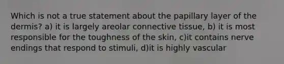 Which is not a true statement about the papillary layer of the dermis? a) it is largely areolar connective tissue, b) it is most responsible for the toughness of the skin, c)it contains nerve endings that respond to stimuli, d)it is highly vascular