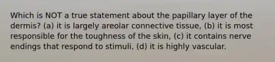 Which is NOT a true statement about the papillary layer of the dermis? (a) it is largely areolar connective tissue, (b) it is most responsible for the toughness of the skin, (c) it contains nerve endings that respond to stimuli, (d) it is highly vascular.