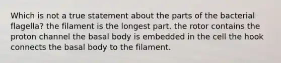 Which is not a true statement about the parts of the bacterial flagella? the filament is the longest part. the rotor contains the proton channel the basal body is embedded in the cell the hook connects the basal body to the filament.