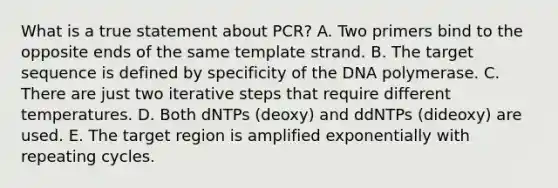 What is a true statement about PCR? A. Two primers bind to the opposite ends of the same template strand. B. The target sequence is defined by specificity of the DNA polymerase. C. There are just two iterative steps that require different temperatures. D. Both dNTPs (deoxy) and ddNTPs (dideoxy) are used. E. The target region is amplified exponentially with repeating cycles.