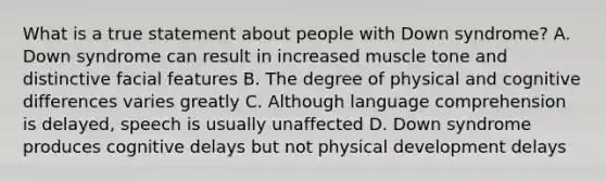 What is a true statement about people with Down syndrome? A. Down syndrome can result in increased muscle tone and distinctive facial features B. The degree of physical and cognitive differences varies greatly C. Although language comprehension is delayed, speech is usually unaffected D. Down syndrome produces cognitive delays but not physical development delays