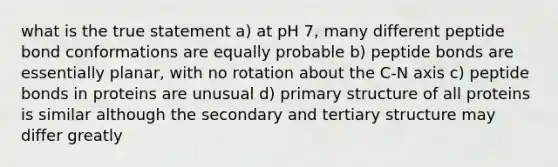 what is the true statement a) at pH 7, many different peptide bond conformations are equally probable b) peptide bonds are essentially planar, with no rotation about the C-N axis c) peptide bonds in proteins are unusual d) primary structure of all proteins is similar although the secondary and tertiary structure may differ greatly