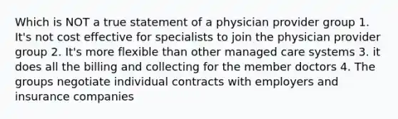 Which is NOT a true statement of a physician provider group 1. It's not cost effective for specialists to join the physician provider group 2. It's more flexible than other managed care systems 3. it does all the billing and collecting for the member doctors 4. The groups negotiate individual contracts with employers and insurance companies