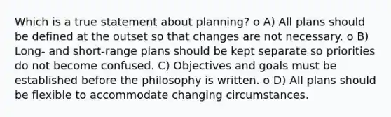 Which is a true statement about planning? o A) All plans should be defined at the outset so that changes are not necessary. o B) Long- and short-range plans should be kept separate so priorities do not become confused. C) Objectives and goals must be established before the philosophy is written. o D) All plans should be flexible to accommodate changing circumstances.