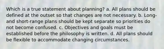 Which is a true statement about planning? a. All plans should be defined at the outset so that changes are not necessary. b. Long- and short-range plans should be kept separate so priorities do not become confused. c. Objectives and goals must be established before the philosophy is written. d. All plans should be flexible to accommodate changing circumstances.