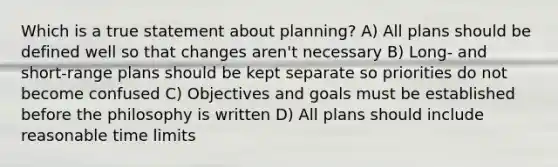 Which is a true statement about planning? A) All plans should be defined well so that changes aren't necessary B) Long- and short-range plans should be kept separate so priorities do not become confused C) Objectives and goals must be established before the philosophy is written D) All plans should include reasonable time limits