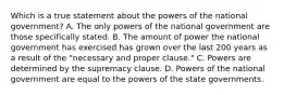 Which is a true statement about the powers of the national government? A. The only powers of the national government are those specifically stated. B. The amount of power the national government has exercised has grown over the last 200 years as a result of the "necessary and proper clause." C. Powers are determined by the supremacy clause. D. Powers of the national government are equal to the powers of the state governments.