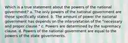 Which is a true statement about the powers of the national government? a. The only powers of the national government are those specifically stated. b. The amount of power the national government has depends on the interpretation of the "necessary and proper clause." c. Powers are determined by the supremacy clause. d. Powers of the national government are equal to the powers of the state governments.