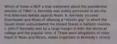 Which of these is NOT a true statement about the presidential election of 1960? a. Kennedy was widely perceived to win the first televised debate against Nixon. b. Kennedy accused Eisenhower and Nixon of allowing a "missile gap" in which the Soviet Union outnumbered the United States in ballistic missiles. c. John F. Kennedy won by a large margin in both the electoral college and the popular vote. d. There were allegations of voter fraud in Texas and Illinois, states important to Kennedy's victory.