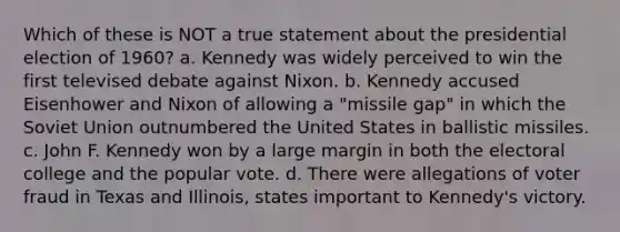 Which of these is NOT a true statement about the presidential election of 1960? a. Kennedy was widely perceived to win the first televised debate against Nixon. b. Kennedy accused Eisenhower and Nixon of allowing a "missile gap" in which the Soviet Union outnumbered the United States in ballistic missiles. c. John F. Kennedy won by a large margin in both the electoral college and the popular vote. d. There were allegations of voter fraud in Texas and Illinois, states important to Kennedy's victory.